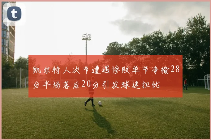 凯尔特人次节遭遇惨败单节净输28分半场落后20分引发球迷担忧