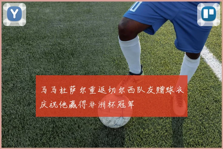 马马杜萨尔重返切尔西队友赠球衣庆祝他赢得非洲杯冠军