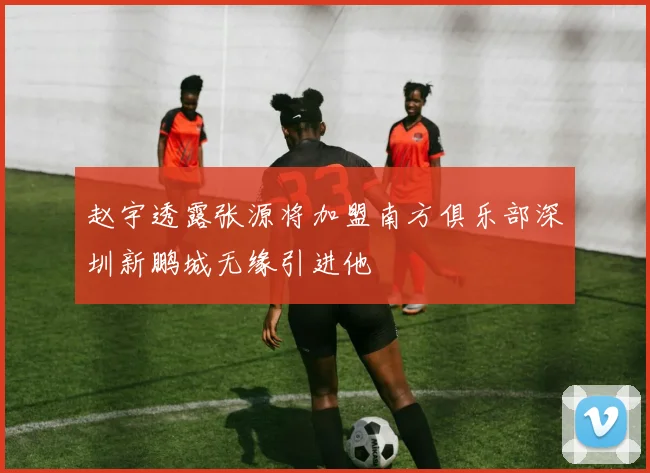 赵宇透露张源将加盟南方俱乐部深圳新鹏城无缘引进他