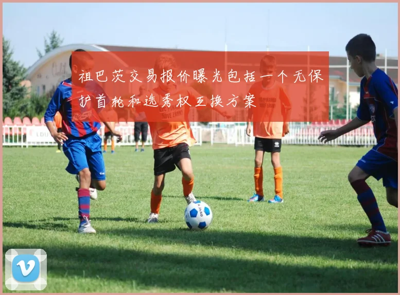祖巴茨交易报价曝光包括一个无保护首轮和选秀权互换方案