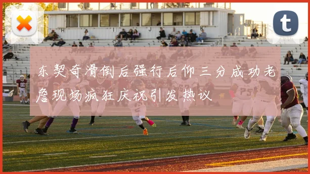 东契奇滑倒后强行后仰三分成功老詹现场疯狂庆祝引发热议
