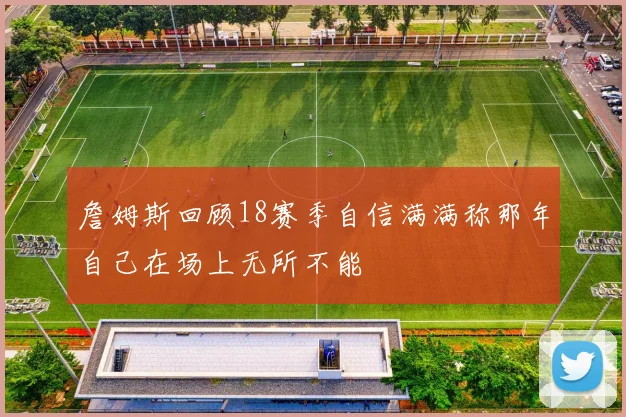 詹姆斯回顾18赛季自信满满称那年自己在场上无所不能