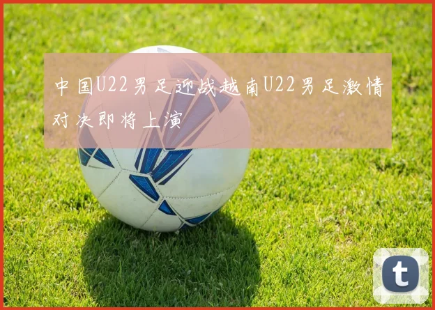 中国U22男足迎战越南U22男足激情对决即将上演