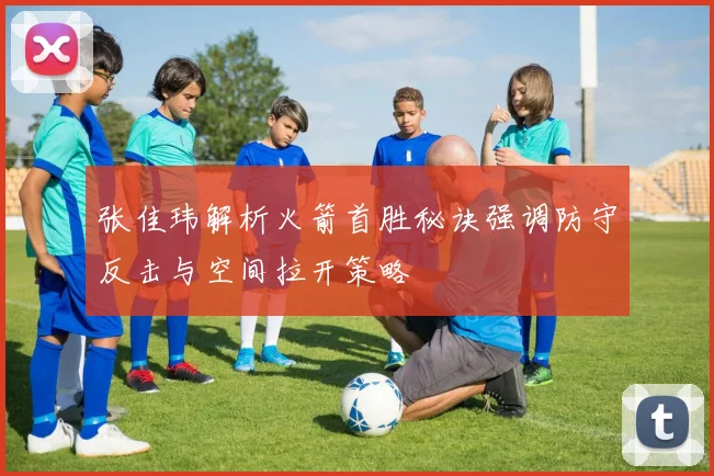 张佳玮解析火箭首胜秘诀强调防守反击与空间拉开策略