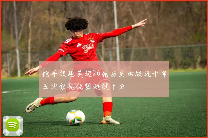 枪手领跑英超26轮历史回顾近十年五次领先优势超过十分