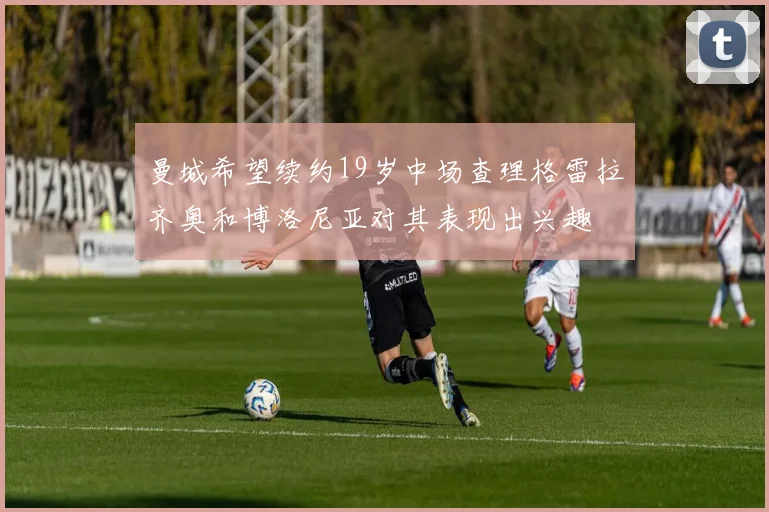 曼城希望续约19岁中场查理格雷拉齐奥和博洛尼亚对其表现出兴趣
