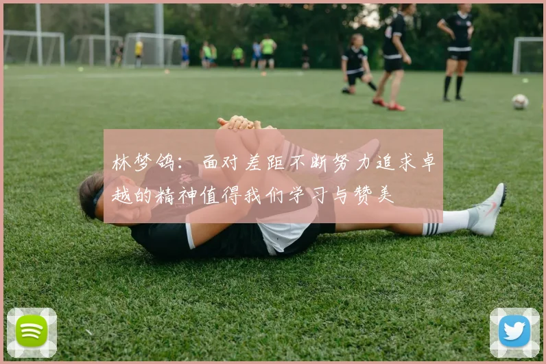 林梦鸽：面对差距不断努力追求卓越的精神值得我们学习与赞美