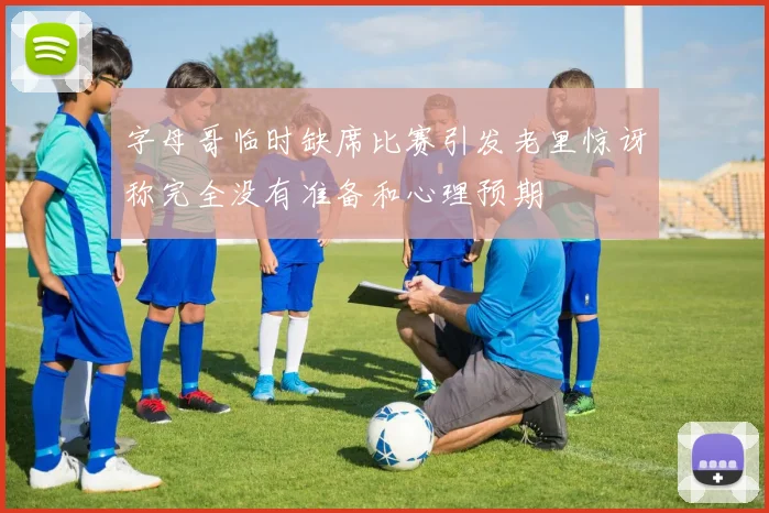 字母哥临时缺席比赛引发老里惊讶称完全没有准备和心理预期