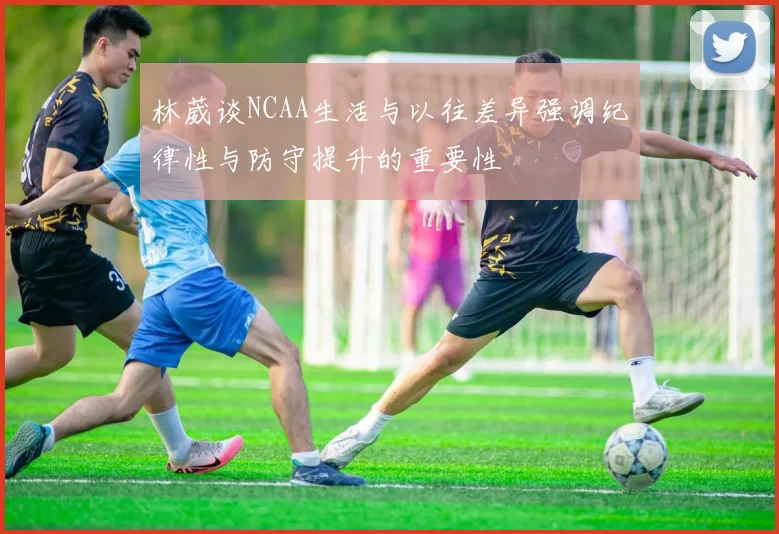 林葳谈NCAA生活与以往差异强调纪律性与防守提升的重要性