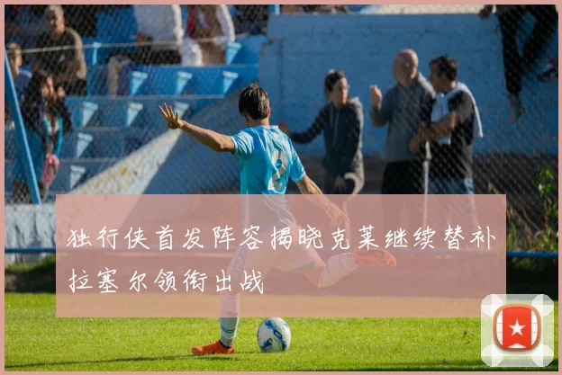 独行侠首发阵容揭晓克莱继续替补拉塞尔领衔出战