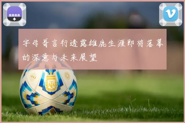 字母哥言行透露雄鹿生涯即将落幕的深意与未来展望