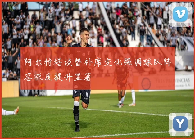 阿尔特塔谈替补席变化强调球队阵容深度提升显著