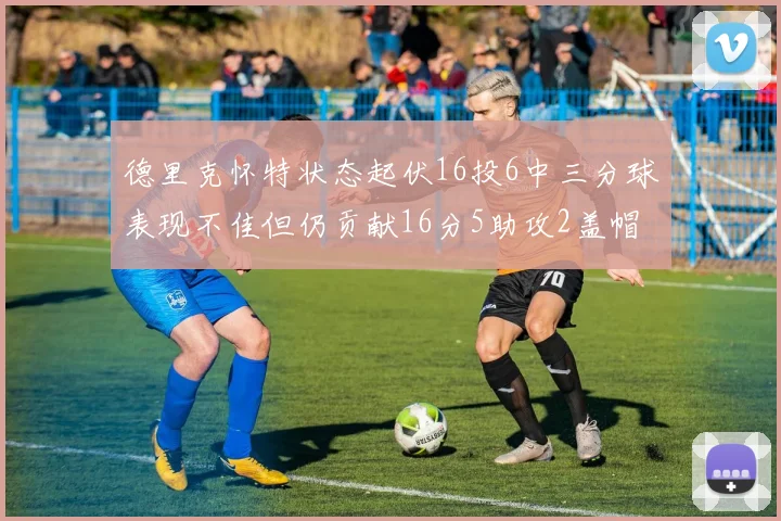 德里克怀特状态起伏16投6中三分球表现不佳但仍贡献16分5助攻2盖帽