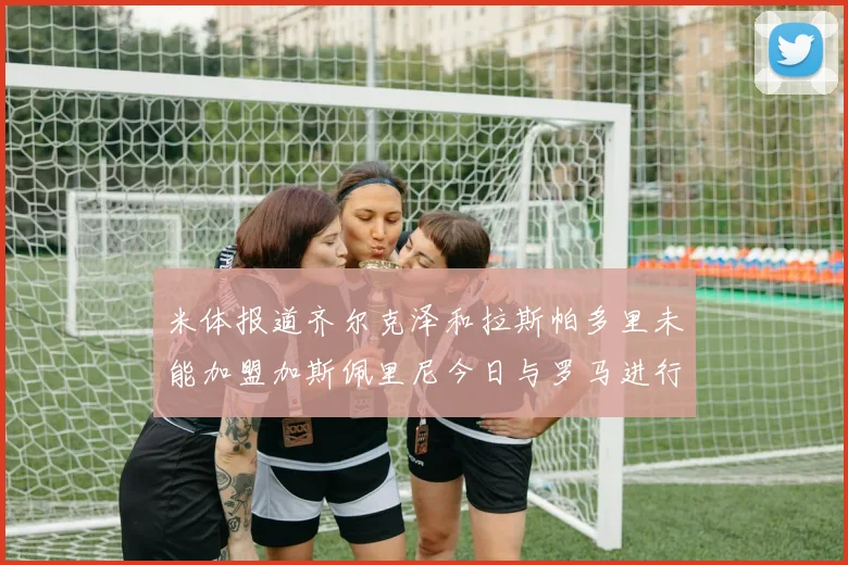 米体报道齐尔克泽和拉斯帕多里未能加盟加斯佩里尼今日与罗马进行会谈
