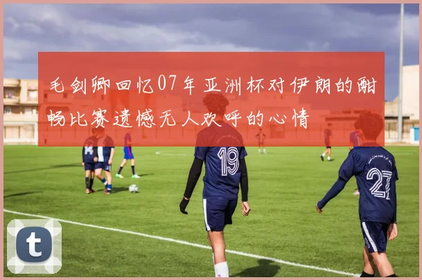 毛剑卿回忆07年亚洲杯对伊朗的酣畅比赛遗憾无人欢呼的心情