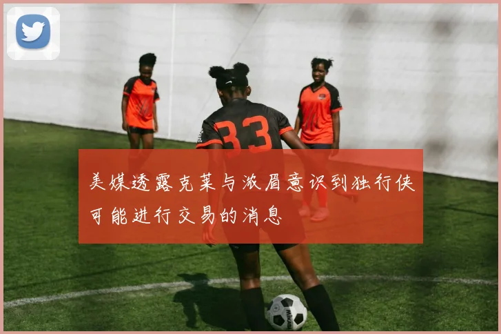 美媒透露克莱与浓眉意识到独行侠可能进行交易的消息