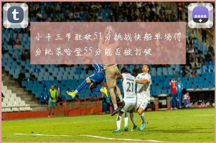 小卡三节狂砍51分挑战快船单场得分纪录哈登55分能否被打破