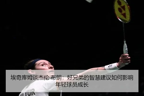 埃奇库姆谈杰伦·布朗:好兄弟的智慧建议如何影响年轻球员成长